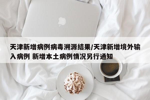 天津新增病例病毒溯源结果/天津新增境外输入病例 新增本土病例情况另行通知
