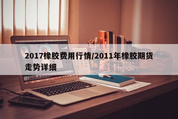 2017橡胶费用行情/2011年橡胶期货走势详细