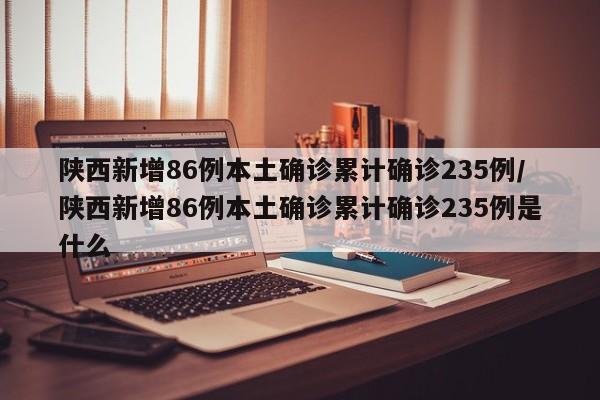 陕西新增86例本土确诊累计确诊235例/陕西新增86例本土确诊累计确诊235例是什么
