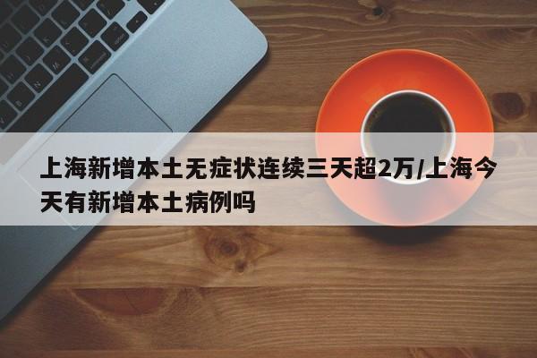 上海新增本土无症状连续三天超2万/上海今天有新增本土病例吗
