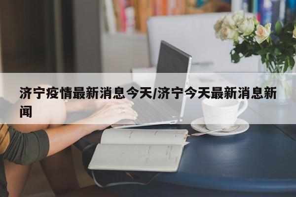 济宁疫情最新消息今天/济宁今天最新消息新闻