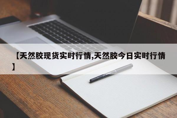【天然胶现货实时行情,天然胶今日实时行情】