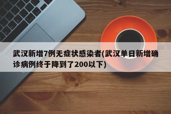 武汉新增7例无症状感染者(武汉单日新增确诊病例终于降到了200以下)