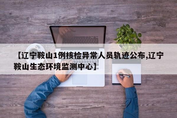 【辽宁鞍山1例核检异常人员轨迹公布,辽宁鞍山生态环境监测中心】