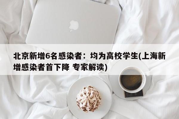 北京新增6名感染者:均为高校学生(上海新增感染者首下降 专家解读)