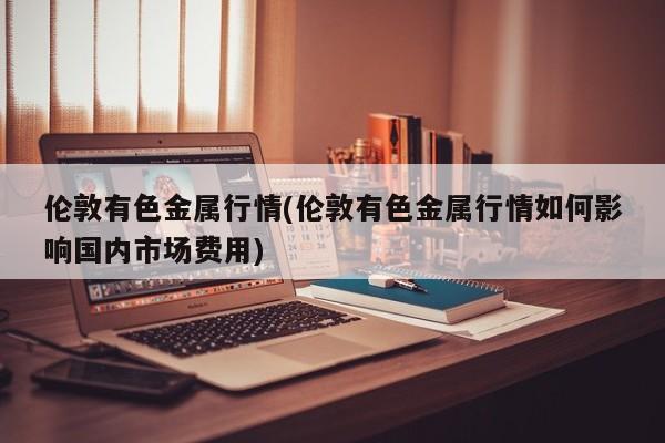 伦敦有色金属行情(伦敦有色金属行情如何影响国内市场费用)
