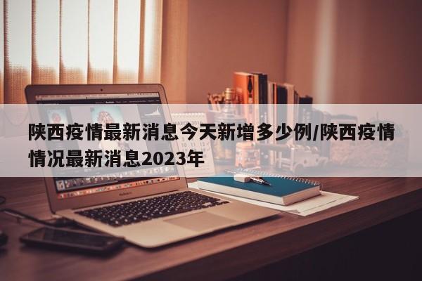 陕西疫情最新消息今天新增多少例/陕西疫情情况最新消息2023年