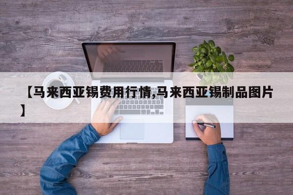 【马来西亚锡费用行情,马来西亚锡制品图片】