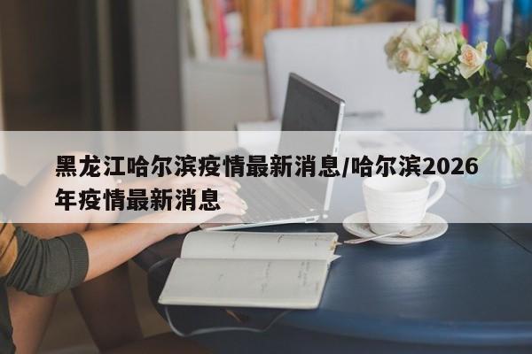 黑龙江哈尔滨疫情最新消息/哈尔滨2026年疫情最新消息