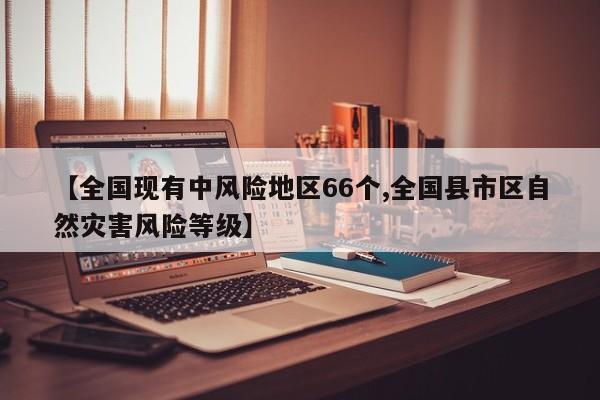 【全国现有中风险地区66个,全国县市区自然灾害风险等级】