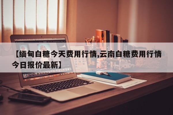 【缅甸白糖今天费用行情,云南白糖费用行情今日报价最新】