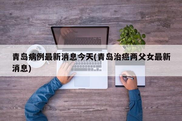 青岛病例最新消息今天(青岛治癌两父女最新消息)