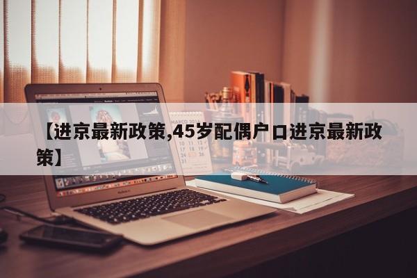 【进京最新政策,45岁配偶户口进京最新政策】