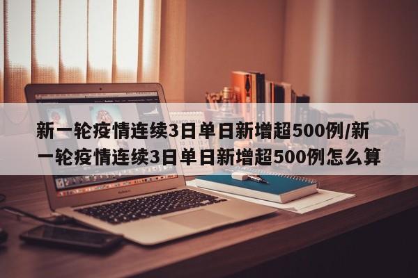 新一轮疫情连续3日单日新增超500例/新一轮疫情连续3日单日新增超500例怎么算