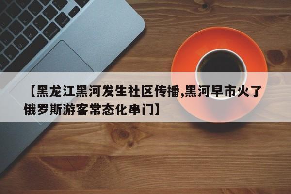 【黑龙江黑河发生社区传播,黑河早市火了 俄罗斯游客常态化串门】