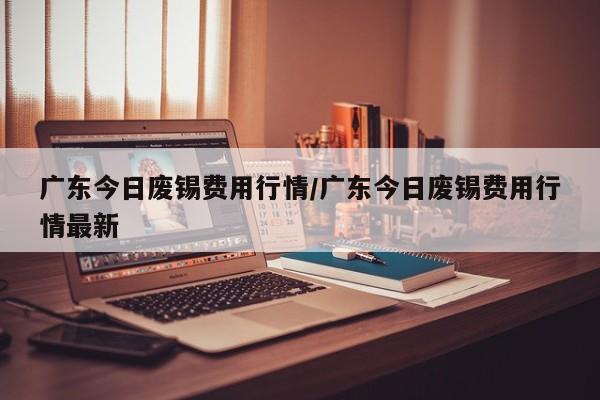 广东今日废锡费用行情/广东今日废锡费用行情最新