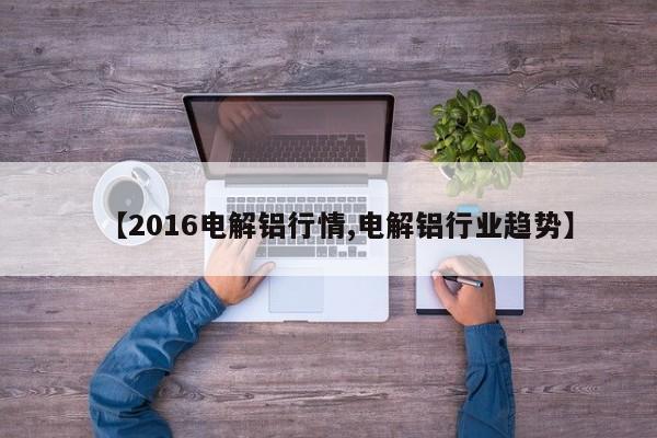 【2016电解铝行情,电解铝行业趋势】