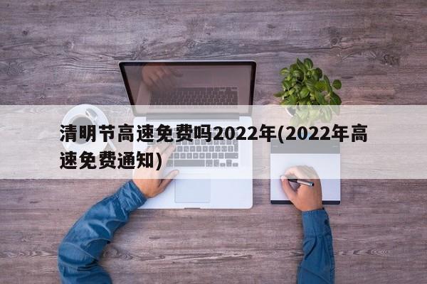 清明节高速免费吗2022年(2022年高速免费通知)