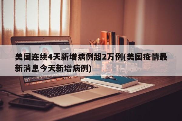 美国连续4天新增病例超2万例(美国疫情最新消息今天新增病例)
