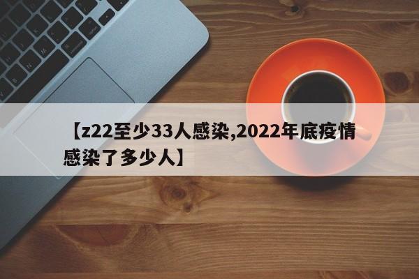 【z22至少33人感染,2022年底疫情感染了多少人】