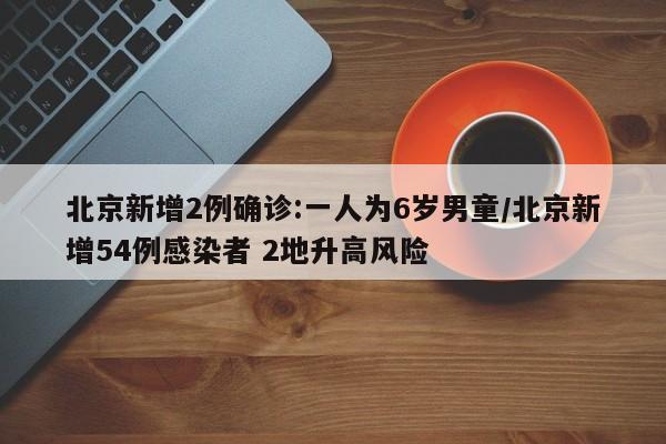 北京新增2例确诊:一人为6岁男童/北京新增54例感染者 2地升高风险