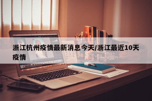 浙江杭州疫情最新消息今天/浙江最近10天疫情