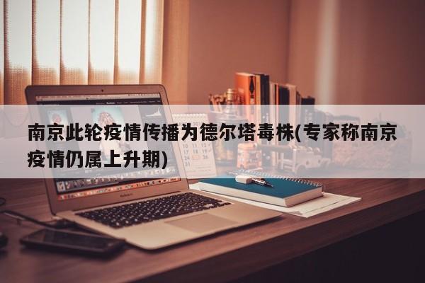 南京此轮疫情传播为德尔塔毒株(专家称南京疫情仍属上升期)