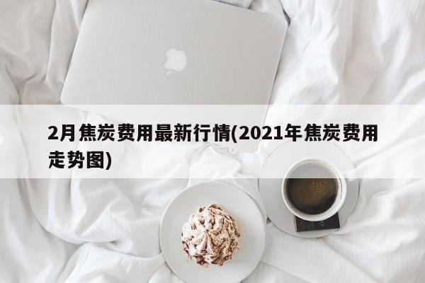 2月焦炭费用最新行情(2021年焦炭费用走势图)