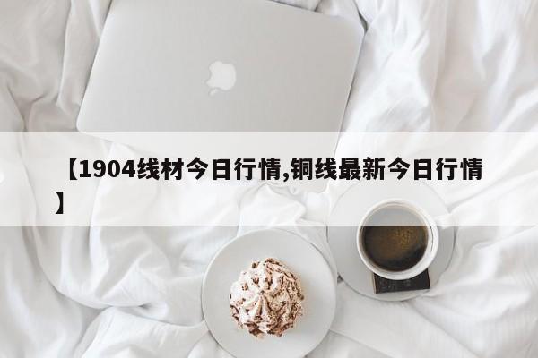 【1904线材今日行情,铜线最新今日行情】
