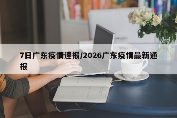 7日广东疫情速报/2026广东疫情最新通报