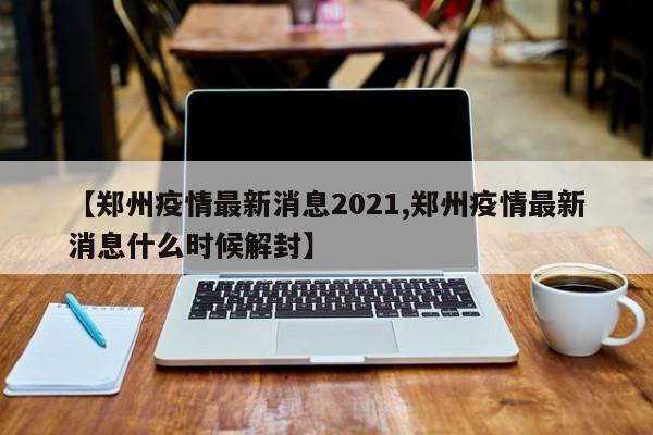 【郑州疫情最新消息2021,郑州疫情最新消息什么时候解封】