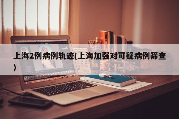 上海2例病例轨迹(上海加强对可疑病例筛查)