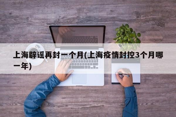 上海辟谣再封一个月(上海疫情封控3个月哪一年)