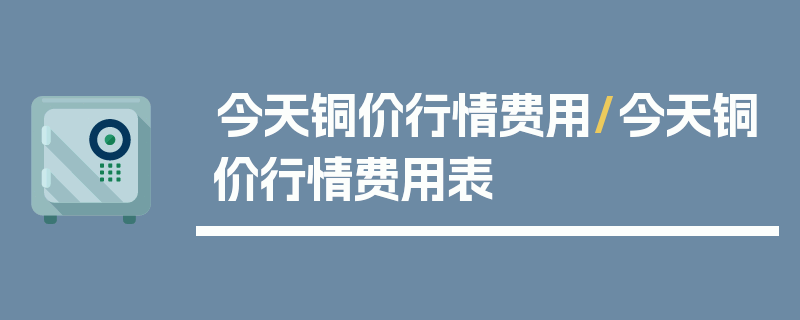今天铜价行情费用/今天铜价行情费用表