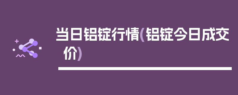 当日铝锭行情(铝锭今日成交价)